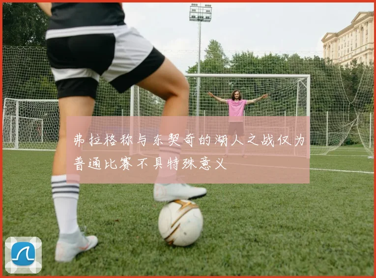 弗拉格称与东契奇的湖人之战仅为普通比赛不具特殊意义