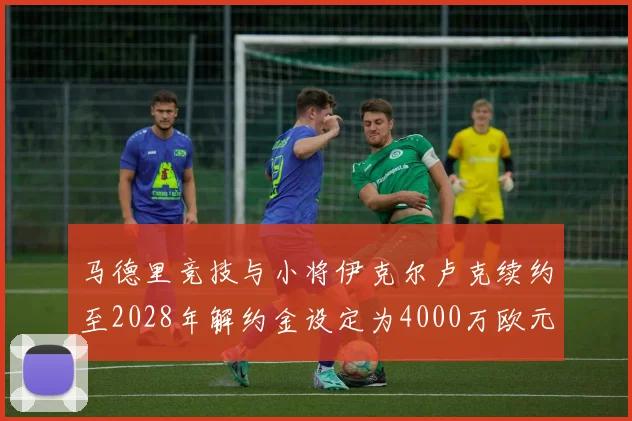 马德里竞技与小将伊克尔卢克续约至2028年解约金设定为4000万欧元