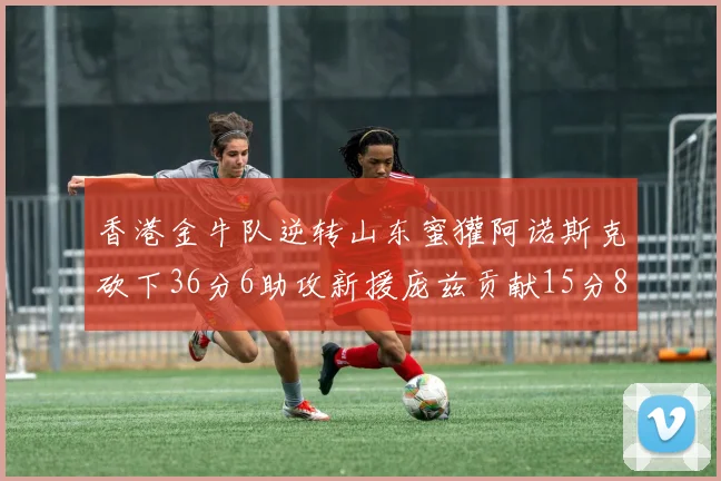 香港金牛队逆转山东蜜獾阿诺斯克砍下36分6助攻新援庞兹贡献15分8篮板9助攻