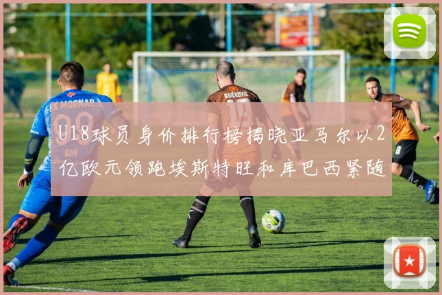 U18球员身价排行榜揭晓亚马尔以2亿欧元领跑埃斯特旺和库巴西紧随其后