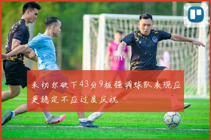 米切尔砍下43分9板强调球队表现应更稳定不应过度庆祝