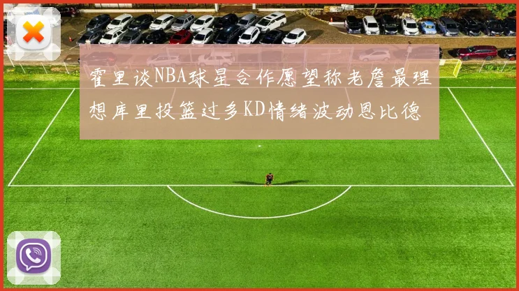 霍里谈NBA球星合作愿望称老詹最理想库里投篮过多KD情绪波动恩比德伤病困扰