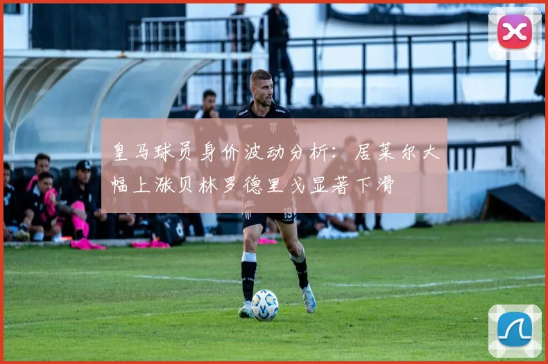 皇马球员身价波动分析：居莱尔大幅上涨贝林罗德里戈显著下滑