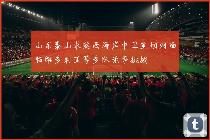 山东泰山求购西海岸中卫里切利面临维多利亚等多队竞争挑战