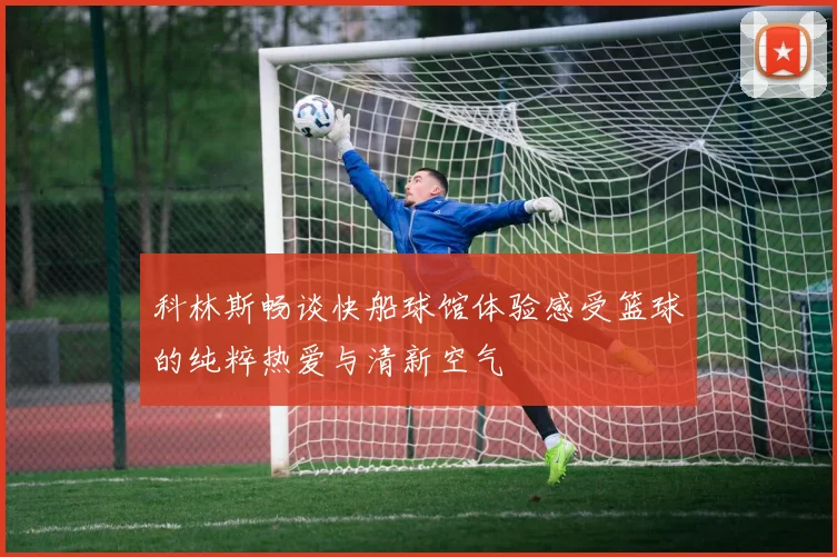 科林斯畅谈快船球馆体验感受篮球的纯粹热爱与清新空气