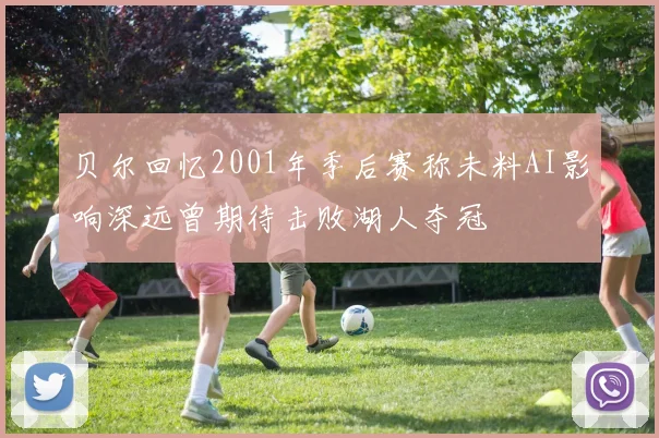贝尔回忆2001年季后赛称未料AI影响深远曾期待击败湖人夺冠