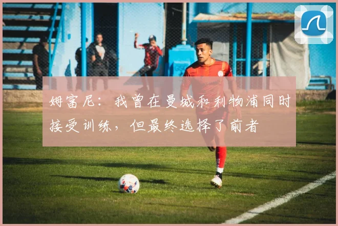 姆富尼：我曾在曼城和利物浦同时接受训练，但最终选择了前者