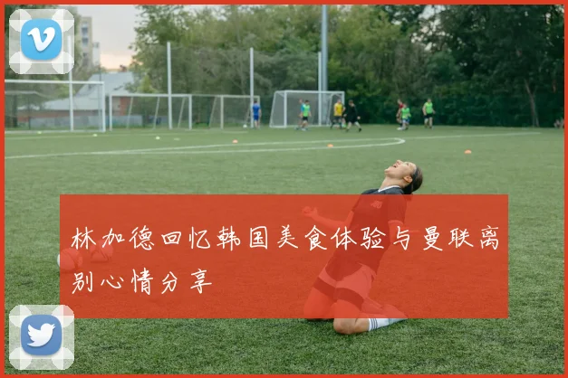 林加德回忆韩国美食体验与曼联离别心情分享