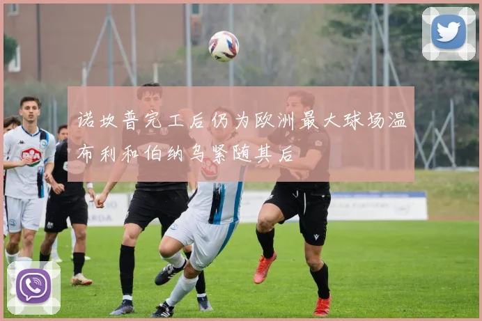 诺坎普完工后仍为欧洲最大球场温布利和伯纳乌紧随其后
