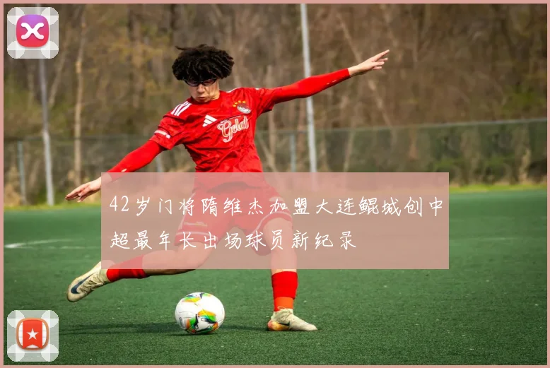 42岁门将隋维杰加盟大连鲲城创中超最年长出场球员新纪录