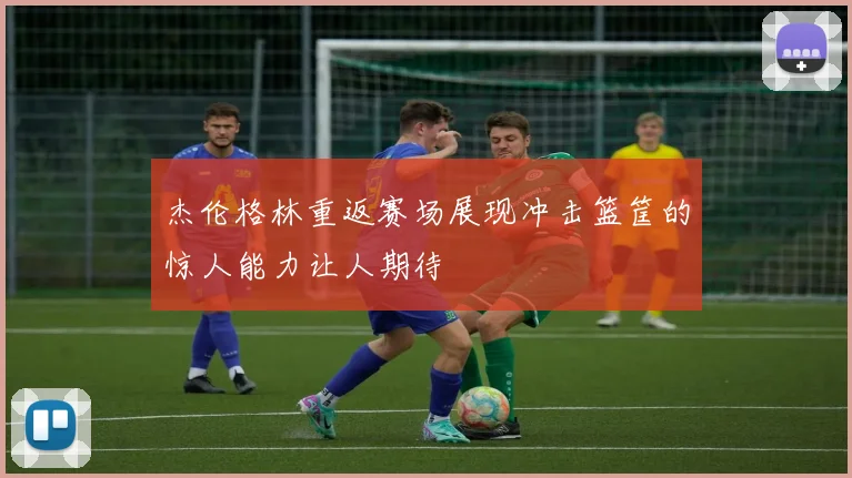 杰伦格林重返赛场展现冲击篮筐的惊人能力让人期待