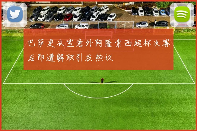 巴萨更衣室意外阿隆索西超杯决赛后即遭解职引发热议