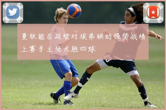 曼联能否延续对埃弗顿的强势战绩上赛季主场大胜四球