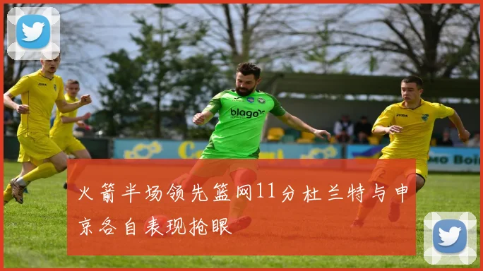 火箭半场领先篮网11分杜兰特与申京各自表现抢眼