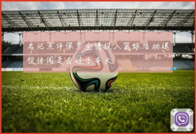 名记点评保罗全情投入篮球活动退役传闻是否过于夸大