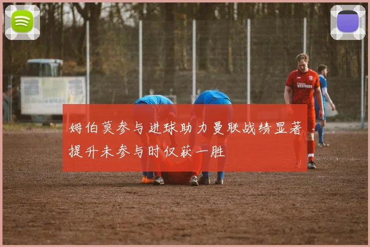 姆伯莫参与进球助力曼联战绩显著提升未参与时仅获一胜