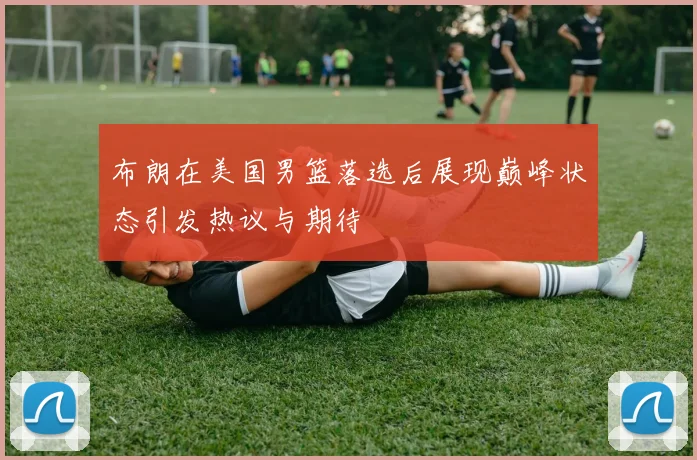 布朗在美国男篮落选后展现巅峰状态引发热议与期待