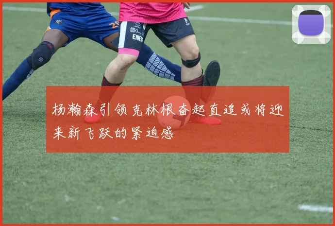 杨瀚森引领克林根奋起直追或将迎来新飞跃的紧迫感