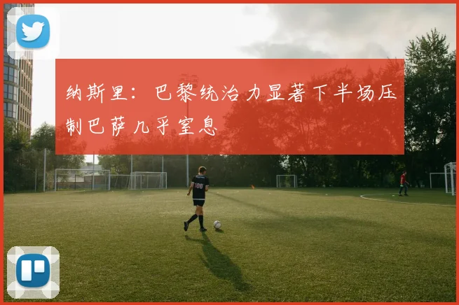 纳斯里：巴黎统治力显著下半场压制巴萨几乎窒息