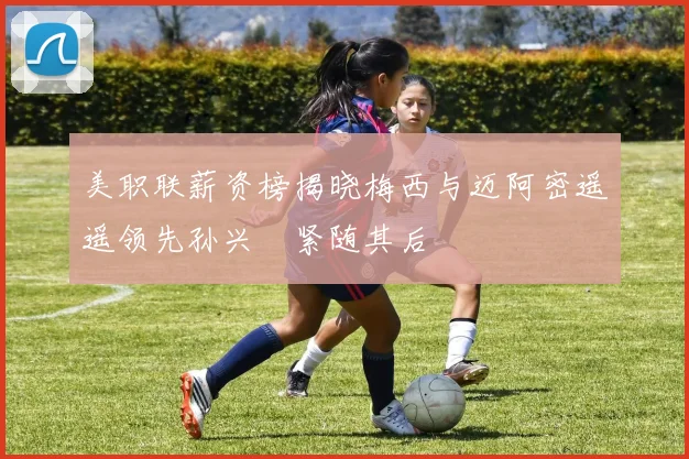 美职联薪资榜揭晓梅西与迈阿密遥遥领先孙兴慜紧随其后