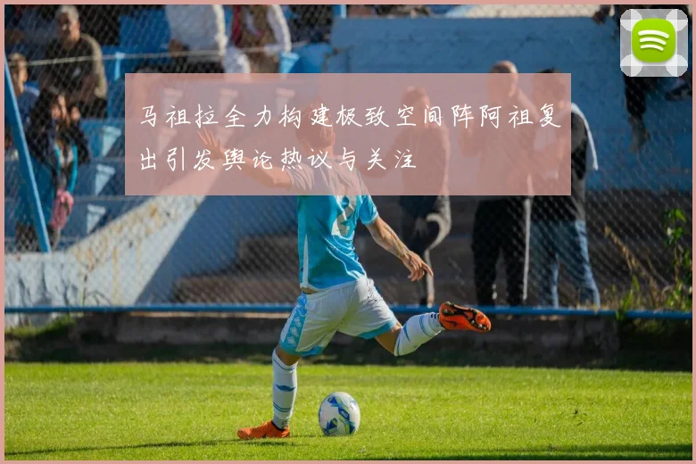 马祖拉全力构建极致空间阵阿祖复出引发舆论热议与关注