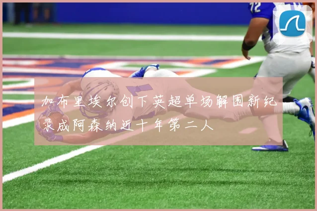 加布里埃尔创下英超单场解围新纪录成阿森纳近十年第二人