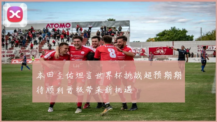 本田圭佑坦言世界杯挑战超预期期待顺利晋级带来新机遇