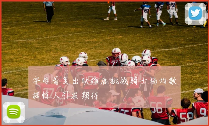 字母哥复出助雄鹿挑战骑士场均数据惊人引发期待