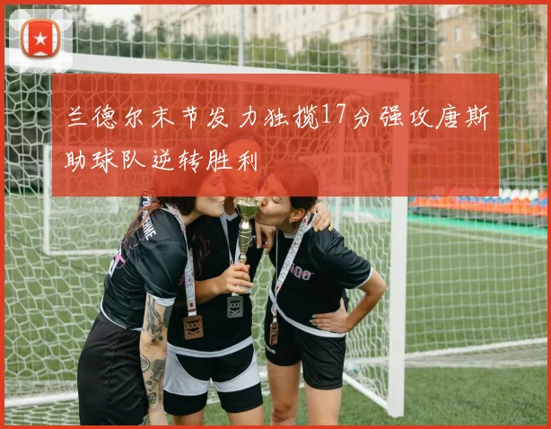 兰德尔末节发力独揽17分强攻唐斯助球队逆转胜利