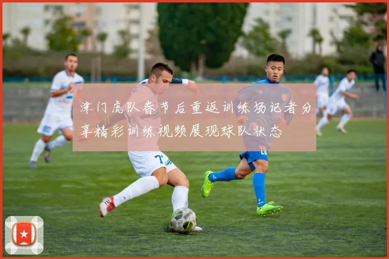 津门虎队春节后重返训练场记者分享精彩训练视频展现球队状态