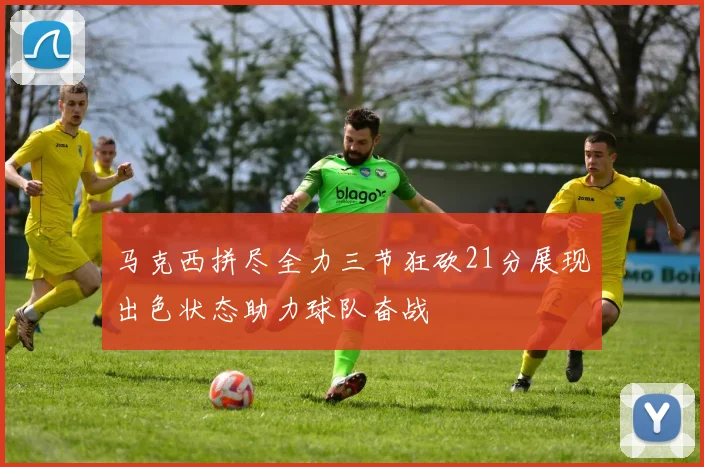 马克西拼尽全力三节狂砍21分展现出色状态助力球队奋战