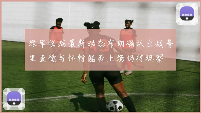 绿军伤病最新动态布朗确认出战普里查德与怀特能否上场仍待观察